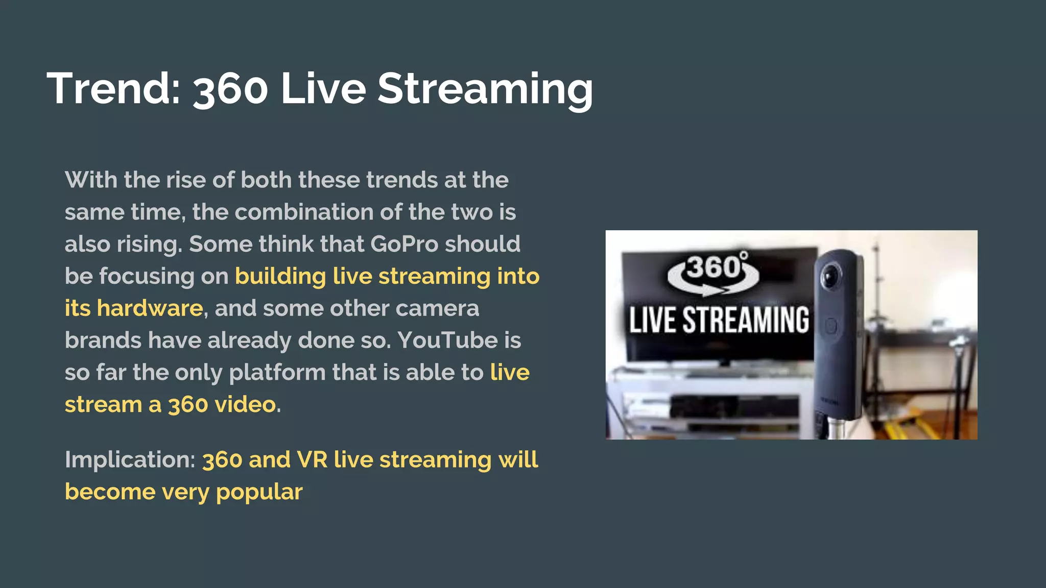 Trend: 360 Live Streaming
With the rise of both these trends at the
same time, the combination of the two is
also rising. Some think that GoPro should
be focusing on building live streaming into
its hardware, and some other camera
brands have already done so. YouTube is
so far the only platform that is able to live
stream a 360 video.
Implication: 360 and VR live streaming will
become very popular
 