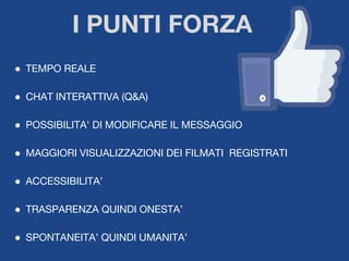 ● TEMPO REALE
● CHAT INTERATTIVA (Q&A)
● POSSIBILITA' DI MODIFICARE IL MESSAGGIO
● MAGGIORI VISUALIZZAZIONI DEI FILMATI REGISTRATI
● ACCESSIBILITA’
● TRASPARENZA QUINDI ONESTA’
● SPONTANEITA’ QUINDI UMANITA’
I PUNTI FORZA
 