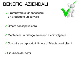 ✓ Riduzione dei costi
✓ Creare consapevolezza
✓ Costruire un rapporto intimo e di fiducia con i clienti
✓ Mantenere un dialogo autentico e coinvolgente
✓ Promuovere e far conoscere
un prodotto o un servizio
BENEFICI AZIENDALI
 