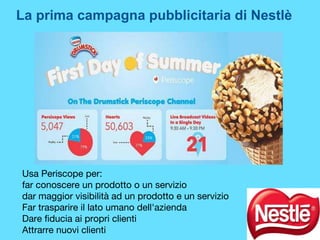 Usa Periscope per:
far conoscere un prodotto o un servizio
dar maggior visibilità ad un prodotto e un servizio
Far trasparire il lato umano dell'azienda
Dare fiducia ai propri clienti
Attrarre nuovi clienti
La prima campagna pubblicitaria di Nestlè
 