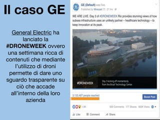 Il caso GE
General Electric ha
lanciato la
#DRONEWEEK ovvero
una settimana ricca di
contenuti che mediante
l’utilizzo di droni
permette di dare uno
sguardo trasparente su
ciò che accade
all’interno della loro
azienda
 