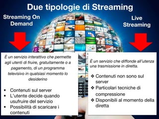 Due tipologie di Streaming
Live
Streaming
Streaming On
Demand
È un servizio che diffonde all’utenza
una trasmissione in diretta.
❖ Contenuti non sono sul
server
❖ Particolari tecniche di
compressione
❖ Disponibili al momento della
diretta
È un servizio interattivo che permette
agli utenti di fruire, gratuitamente o a
pagamento, di un programma
televisivo in qualsiasi momento lo
desiderino
• Contenuti sul server
• L’utente decide quando
usufruire del servizio
• Possibilità di scaricare i
contenuti
 