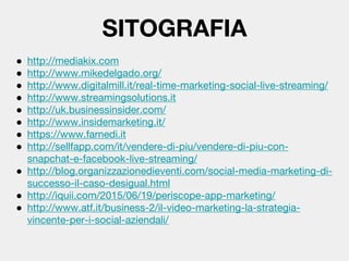 SITOGRAFIA
● http://mediakix.com
● http://www.mikedelgado.org/
● http://www.digitalmill.it/real-time-marketing-social-live-streaming/
● http://www.streamingsolutions.it
● http://uk.businessinsider.com/
● http://www.insidemarketing.it/
● https://www.farnedi.it
● http://sellfapp.com/it/vendere-di-piu/vendere-di-piu-con-
snapchat-e-facebook-live-streaming/
● http://blog.organizzazionedieventi.com/social-media-marketing-di-
successo-il-caso-desigual.html
● http://iquii.com/2015/06/19/periscope-app-marketing/
● http://www.atf.it/business-2/il-video-marketing-la-strategia-
vincente-per-i-social-aziendali/
 