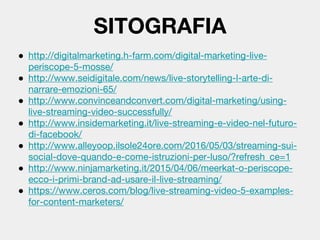 ● http://digitalmarketing.h-farm.com/digital-marketing-live-
periscope-5-mosse/
● http://www.seidigitale.com/news/live-storytelling-l-arte-di-
narrare-emozioni-65/
● http://www.convinceandconvert.com/digital-marketing/using-
live-streaming-video-successfully/
● http://www.insidemarketing.it/live-streaming-e-video-nel-futuro-
di-facebook/
● http://www.alleyoop.ilsole24ore.com/2016/05/03/streaming-sui-
social-dove-quando-e-come-istruzioni-per-luso/?refresh_ce=1
● http://www.ninjamarketing.it/2015/04/06/meerkat-o-periscope-
ecco-i-primi-brand-ad-usare-il-live-streaming/
● https://www.ceros.com/blog/live-streaming-video-5-examples-
for-content-marketers/
SITOGRAFIA
 