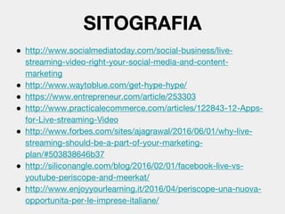 ● http://www.socialmediatoday.com/social-business/live-
streaming-video-right-your-social-media-and-content-
marketing
● http://www.waytoblue.com/get-hype-hype/
● https://www.entrepreneur.com/article/253303
● http://www.practicalecommerce.com/articles/122843-12-Apps-
for-Live-streaming-Video
● http://www.forbes.com/sites/ajagrawal/2016/06/01/why-live-
streaming-should-be-a-part-of-your-marketing-
plan/#503838646b37
● http://siliconangle.com/blog/2016/02/01/facebook-live-vs-
youtube-periscope-and-meerkat/
● http://www.enjoyyourlearning.it/2016/04/periscope-una-nuova-
opportunita-per-le-imprese-italiane/
SITOGRAFIA
 