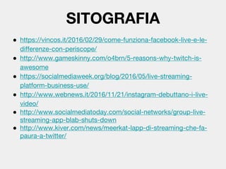 ● https://vincos.it/2016/02/29/come-funziona-facebook-live-e-le-
differenze-con-periscope/
● http://www.gameskinny.com/o4brn/5-reasons-why-twitch-is-
awesome
● https://socialmediaweek.org/blog/2016/05/live-streaming-
platform-business-use/
● http://www.webnews.it/2016/11/21/instagram-debuttano-i-live-
video/
● http://www.socialmediatoday.com/social-networks/group-live-
streaming-app-blab-shuts-down
● http://www.kiver.com/news/meerkat-lapp-di-streaming-che-fa-
paura-a-twitter/
SITOGRAFIA
 