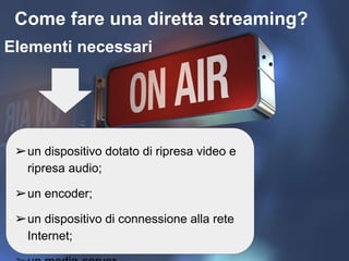 Come fare una diretta streaming?
Elementi necessari
➢un dispositivo dotato di ripresa video e
ripresa audio;
➢un encoder;
➢un dispositivo di connessione alla rete
Internet;
 