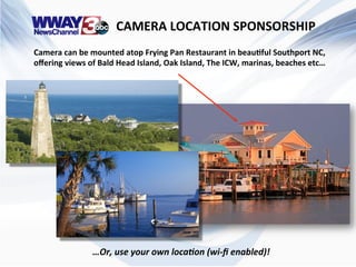  	
  	
  	
  	
  	
  	
  	
  	
  	
  	
  	
  	
  	
  	
  	
  	
  	
  	
  	
  CAMERA	
  LOCATION	
  SPONSORSHIP	
  
Camera	
  can	
  be	
  mounted	
  atop	
  Frying	
  Pan	
  Restaurant	
  in	
  beau@ful	
  Southport	
  NC,	
  
oﬀering	
  views	
  of	
  Bald	
  Head	
  Island,	
  Oak	
  Island,	
  The	
  ICW,	
  marinas,	
  beaches	
  etc…	
  
…Or,	
  use	
  your	
  own	
  loca0on	
  (wi-­‐ﬁ	
  enabled)!	
  
 