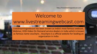 Welcome to
www.livestreamingwebcast.com
Livestreamingwebcast has been known as India’s most famous webcast,
Webinar, VOD-Video On Demand service dealers in India which is known
as famous name vouchpro , Vouchpro is a official website for leading an
organization in India
http://livestreamingwebcast.com
 