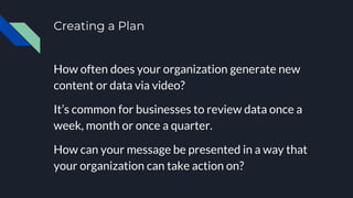 Creating a Plan
How often does your organization generate new
content or data via video?
It’s common for businesses to review data once a
week, month or once a quarter.
How can your message be presented in a way that
your organization can take action on?
 