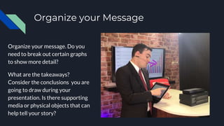 Organize your Message
Organize your message. Do you
need to break out certain graphs
to show more detail?
What are the takeaways?
Consider the conclusions you are
going to draw during your
presentation. Is there supporting
media or physical objects that can
help tell your story?
 