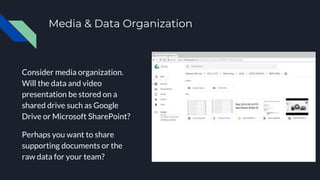 Media & Data Organization
Consider media organization.
Will the data and video
presentation be stored on a
shared drive such as Google
Drive or Microsoft SharePoint?
Perhaps you want to share
supporting documents or the
raw data for your team?
 