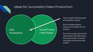 Ideas for Successful Video Production
Charts, Graphs and Powerpoint
presentations are great.
But try striking a balance
between charts/slides and real
products.
If you have an app, zoom into the
app and share the latest feature.
If you sell a product, zoom into
the product and share it’s look
and feel.
Actual Product
/ Real People
Data
Visualization
 
