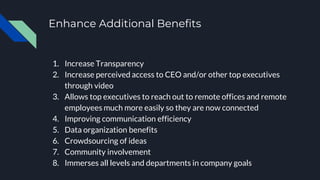 Enhance Additional Benefits
1. Increase Transparency
2. Increase perceived access to CEO and/or other top executives
through video
3. Allows top executives to reach out to remote offices and remote
employees much more easily so they are now connected
4. Improving communication efficiency
5. Data organization benefits
6. Crowdsourcing of ideas
7. Community involvement
8. Immerses all levels and departments in company goals
 