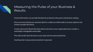 Measuring the Pulse of your Business &
Results
Factual information can provide the basis for productive discussion and decision-making.
Once you have tracked your business data for a while you will be able to uncover patterns and
trends to predict the future.
Create a Scorecard. Reach the point where everyone in your organization has a number, a
meaningful, manageable measurable.
This will provide clear direction to your team and increase productivity.
Anything that is measured and watched is improved.
 