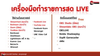 ◦ StreamYard (แนะนา)
◦ Restream (แนะนา)
◦ Zoom (นิยม)
◦ YouNow (แนะนา)
◦ Bambuser
◦ OneStream
◦ Lightstream ฟรี 4 ชม.
◦ Ecamm Live
◦ BeLive.tv
◦ Wirecast
ผศ.ดร.อาณัติ รัตนถิรกุล มทร.สุวรรณภูมิ
◦ OBS Studio (นิยม)
◦ Streamlabs OBS (แนะนา)
◦ OBS.LIVE
◦ Nvidia Shadowplay
◦ Xsplit Gamecaster
◦ vMix
◦
…
ใช้ผ่านเว็บเบราเซอร์ ติดตั้งบนเดสก์ท็อป
Free
◦ Facebook Live
◦ YouTube Live
◦ Facebook Room
Messenger
◦ LINE Video Call
◦ …
 