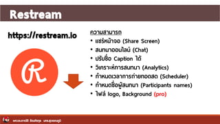 Restream
ผศ.ดร.อาณัติ รัตนถิรกุล มทร.สุวรรณภูมิ
https://restream.io ความสามารถ
• แชร์หน้าจอ (Share Screen)
• สนทนาออนไลน์ (Chat)
• ปรับชื่อ Caption ได้
• วิเคราะห์การสนทนา (Analytics)
• กาหนดเวลาการถ่ายทอดสด (Scheduler)
• กาหนดชื่อผู้สนทนา (Participants names)
• ไฟล์ logo, Background (pro)
 