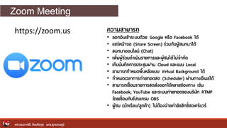Zoom Meeting
ผศ.ดร.อาณัติ รัตนถิรกุล มทร.สุวรรณภูมิ
https://zoom.us ความสามารถ
• ลอกอินเข้าระบบด้วย Google หรือ Facebook ได้
• แชร์หน้าจอ (Share Screen) ร่วมกับผู้สนทนาได้
• สนทนาออนไลน์ (Chat)
• เพิ่มผู้ร่วมดาเนินรายการและผู้ชมได้ไม่จากัด
• เก็บบันทึกการประชุมผ่าน Cloud และแบบ Local
• สามารภกาหนดพื้นหลังแบบ Virtual Background ได้
• กาหนดเวลาการถ่ายทอดสด (Scheduler) ผ่านทางอีเมลได้
• สามารถเชื่อมรายการสดส่งออกได้หลายช่องทาง เช่น
Facebook, YouTube และระบบถ่ายทอดของบริษัท RTMP
โดยเชื่อมกับโปรแกรม OBS
• ผู้ชม (นักเรียน/ลูกค้า) ไม่ต้องจ่ายค่าลิขสิทธิ์ซอฟร์แวร์
 