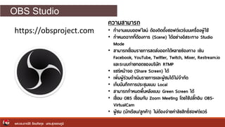 OBS Studio
ผศ.ดร.อาณัติ รัตนถิรกุล มทร.สุวรรณภูมิ
https://obsproject.com
ความสามารถ
• ทางานแบบออฟไลน์ ต้องติดตั้งซอฟต์แวร์บนเครื่องผู้ใช้
• กาหนดฉากที่ต้องการ (Scene) ได้อย่างอิสระทาง Studio
Mode
• สามารถเชื่อมรายการสดส่งออกได้หลายช่องทาง เช่น
Facebook, YouTube, Twitter, Twitch, Mixer, Restream.io
และระบบถ่ายทอดของบริษัท RTMP
• แชร์หน้าจอ (Share Screen) ได้
• เพิ่มผู้ร่วมดาเนินรายการและผู้ชมได้ไม่จากัด
• เก็บบันทึกการประชุมแบบ Local
• สามารถกาหนดพื้นหลังแบบ Green Screen ได้
• เชื่อม OBS เชื่อมกับ Zoom Meeting โดยใช้ปลักกอิน OBS-
VirtualCam
• ผู้ชม (นักเรียน/ลูกค้า) ไม่ต้องจ่ายค่าลิขสิทธิ์ซอฟต์แวร์
 