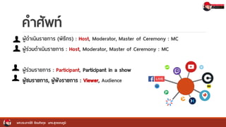 คาศัพท์
ผู้ดาเนินรายการ (พิธีกร) : Host, Moderator, Master of Ceremony : MC
ผู้ร่วมดาเนินรายการ : Host, Moderator, Master of Ceremony : MC
ผู้ร่วมรายการ : Participant, Participant in a show
ผู้ชมรายการ, ผู้ฟังรายการ : Viewer, Audience
ผศ.ดร.อาณัติ รัตนถิรกุล มทร.สุวรรณภูมิ
 