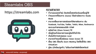 Steamlabs OBS
ผศ.ดร.อาณัติ รัตนถิรกุล มทร.สุวรรณภูมิ
https://streamlabs.com
ความสามารถ
• ทางานแบบออฟไลน์ ต้องติดตั้งซอฟต์แวร์บนเครื่องผู้ใช้
• กาหนดฉากที่ต้องการ (Scene) ได้อย่างอิสระทาง Studio
Mode
• สามารถเชื่อมรายการสดส่งออกได้หลายช่องทาง เช่น
Facebook, YouTube, Twitter, Twitch, Mixer, Restream.io
และระบบถ่ายทอดของบริษัท RTMP
• แชร์หน้าจอ (Share Screen) ได้
• เพิ่มผู้ร่วมดาเนินรายการและผู้ชมได้ไม่จากัด
• เก็บบันทึกการประชุมแบบ Local
• สามารถกาหนดพื้นหลังแบบ Green Screen ได้
• เชื่อม OBS เชื่อมกับ Zoom Meeting โดยใช้ปลักกอิน OBS-
VirtualCam
• ผู้ชม (นักเรียน/ลูกค้า) ไม่ต้องจ่ายค่าลิขสิทธิ์ซอฟต์แวร์
 