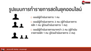 รูปแบบการทารายการสดในยุคออนไลน์
o แบบมีผู้ดาเนินรายการ 1 คน
o แบบมีผู้ดาเนินรายการ 2 คน (ผู้ดาเนินรายการ
หลัก 1 คน ผู้ร่วมดาเนินรายการ 1 คน)
o แบบมีผู้ดาเนินรายการมากกว่า 2 คน (ผู้ดาเนิน
รายการหลัก 1 คน ผู้ร่วมดาเนินรายการ 2 คน)
ผศ.ดร.อาณัติ รัตนถิรกุล มทร.สุวรรณภูมิ
 