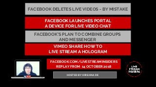 FACEBOOK.COM/LIVESTREAMINSIDERS
REPLAY FROM  14 OCTOBER 2018
HOSTED BY KRISHNA DE
FACEBOOK DELETES LIVE VIDEOS - BY MISTAKE
VIMEO SHARE HOW TO
LIVE STREAM A HOLOGRAM
FACEBOOK’S PLAN TO COMBINE GROUPS
AND MESSENGER 
FACEBOOK LAUNCHES PORTAL
A DEVICE FOR LIVE VIDEO CHAT
 