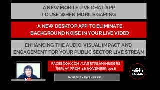 FACEBOOK.COM/LIVESTREAMINSIDERS
REPLAY FROM  18 NOVEMBER 2018
HOSTED BY KRISHNA DE
A NEW DESKTOP APP TO ELIMINATE
BACKGROUND NOISE IN YOUR LIVE VIDEO
ENHANCING THE AUDIO, VISUAL IMPACT AND
ENGAGEMENT FOR YOUR PUBLIC SECTOR LIVE STREAM
A NEW MOBILE LIVE CHAT APP
TO USE WHEN MOBILE GAMING
 