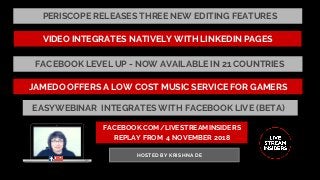 FACEBOOK.COM/LIVESTREAMINSIDERS
REPLAY FROM  4 NOVEMBER 2018
HOSTED BY KRISHNA DE
PERISCOPE RELEASES THREE NEW EDITING FEATURES
JAMEDO OFFERS A LOW COST MUSIC SERVICE FOR GAMERS
FACEBOOK LEVEL UP - NOW AVAILABLE IN 21 COUNTRIES
VIDEO INTEGRATES NATIVELY WITH LINKEDIN PAGES
EASYWEBINAR  INTEGRATES WITH FACEBOOK LIVE (BETA)
 
