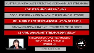 FACEBOOK.COM/LIVESTREAMINSIDERS
REPLAY FROM  7 APRIL 2019
EPISODE 173
HOSTED BY KRISHNA DE
AUSTRALIA: NEW LAWS AFFECTING VIDEO AND LIVE STREAMING
BLU MARBLE: LIVE STREAM INSTALLATION OF EARTH
GOOGLE STADIA - A DIGITAL-ONLY STREAMING PLATFORM
LIVE STREAMING APPS IN CHINA
CANVA IOS APP ALLOWS YOU TO CREATE VIDEO POSTS
16 APRIL 2019 #DONTSTREAMANDDRIVE DAY
 