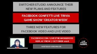 FACEBOOK.COM/LIVESTREAMINSIDERS
REPLAY FROM  7 OCTOBER 2018
HOSTED BY KRISHNA DE
FACEBOOK CONFETTI LIVE TRIVIA
GAME SHOW 'CREATOR WEEK'
THREE NEW FEATURES FOR
FACEBOOK VIDEO AND LIVE VIDEO
SWITCHER STUDIO ANNOUNCE THEIR
NEW PLANS AND FEATURES
 
