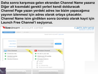 Daha sonra karşımıza gelen ekrandan Channel Name yazarız Diğer alt kısımdaki gerekli yerleri kendi dolduracak  Channel Page yazan yerdeki adres ise bizim yapacağımız yayının izlenmesi için adres olarak ortaya çıkacaktır.  Channel Name isim girdikten sonra ücretsiz olarak kayıt için Launch Free Channel’i seçiyoruz.  