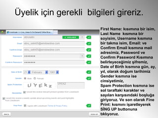 Üyelik için gerekli  bilgileri gireriz. First Name: kısımına bir isim, Last Name  kısmına bir soyisim, Username kısmına bir takma isim, Email: ve Confirm Email kısmına mail adresimiz, Password ve Confirm Password Kısımına belirleyeceğimiz şifremiz,  Date of Birth kısmına gün, ay, yıl, olarak doğum tarihimiz  Gender kısmına ise cinsiyetimiz,  Spam Protection kısmına ise sol taraftaki karakter ve sayıları karşısındaki boşluğa giriyoruz. Ve son olarak Fine Print: kısmını işaretleyerek SİNG UP buttonuna tıklıyoruz.  
