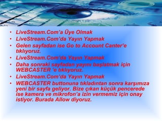 LiveStream.Com’a Üye Olmak  LiveStream.Com’da Yayın Yapmak  Gelen sayfadan ise Go to Account Canter’e tıklıyoruz.  LiveStream.Com’da Yayın Yapmak  Daha sonraki sayfadan yayını başlatmak için WEBCASTER ’e tıklıyoruz.  LiveStream.Com’da Yayın Yapmak  WEBCASTER buttonuna tıkladıntan sonra karşımıza yeni bir sayfa geliyor. Bize çıkan küçük pencerede ise kamera ve mikrofon’a izin vermemiz için onay istiyor. Burada Allow diyoruz.  
