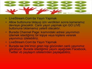 LiveStream.Com’da Yayın Yapmak  Allow buttonuna tıklayıp izin verdikten sonra kameramız devreye girecektir. Canlı yayın yapmak için GO LIVE buttonuna tıklamamız yeterli olacaktır.  Burada Channel Page: kısmındaki adresi yayınımızı izlemek istediğimiz bir kişiye veya kişilere vererek yayınımızı izletebiliriz.  LiveStream.Com’da Yayın Yapmak  Burada ise link’imizi giren kişi gözünden canlı yayınımız görülüyor. Burada izlediğimiz yayını aşağıdaki Facebook, Twitter vb paylaşım sitelerinden paylaşabiliriz.  