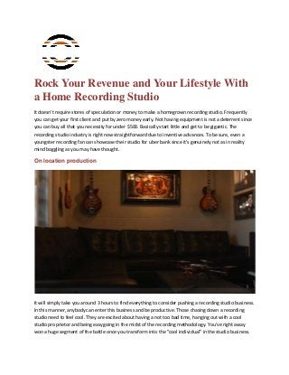 Rock Your Revenue and Your Lifestyle With
a Home Recording Studio
It doesn't require stores of speculation or money to make a homegrown recording studio. Frequently
you can get your first client and put by zero money early. Not having equipment is not a deterrent since
you can buy all that you necessity for under $500. Basically start little and get to be gigantic. The
recording studio industry is right now straightforward due to inventive advances. To be sure, even a
youngster recording fan can showcase their studio for uber bank since it's genuinely not as in reality
mind boggling as you may have thought.
On location production
It will simply take you around 3 hours to find everything to consider pushing a recording studio business.
In this manner, anybody can enter this business and be productive. Those chasing down a recording
studio need to feel cool. They are excited about having a not too bad time, hanging out with a cool
studio proprietor and being easygoing in the midst of the recording methodology. You've right away
won a huge segment of the battle once you transform into the "cool individual" in the studio business.
 