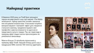 13
Найкращі практики
TRENDSSource: https://thechinesepulse.com/blog/2020/03/26/3-livestream-best-practices-in-a-confined-china/
8 березня 2020 року на Tmall було запущено
перше місцеве реаліті-шоу про макіяж «The Matte
renaissance». Бренд транслює онлайн-змагання
між місцевими візажистами. Учасникам потрібно
використовувати «матовий» ефект для створення
стильного макіяжу, продемонструвати свої
професійні навички візажиста та одночасно
представити супутні товари. Під час перегляду в
прямому ефірі глядачі могли проголосувати за
улюбленого виконавця.
Маючи більше 15 мільйонів підписників у
прямому ефірі Tmall, перший епізод цього шоу з
продукцією MAC охопив 100-тисячну аудиторію.
 