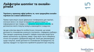 15
Лайфстрім шоппінг та онлайн-
рітейл
Торгівля у прямому ефірі робить те, чого традиційна онлайн-
торгівля не в змозі забезпечити:
Пряма трансляція слугує ідеальною платформою для торгівлі,
оскільки вона є не лише інструментом демонстрації та
інформування про товари, а й каналом залучення клієнтів, за
допомогою якого покупці можуть взаємодіяти із ведучим.
Це дає клієнтам відчуття особистісних стосунків, що може
допомогти споживачам уникнути плутанини, «парадоксу вибору».
При занадто широкому розмаїтті товарів покупцям може бути
важко зупинитись на одному товарі, тому вони часто обирають
нічого не купувати. Довірений ведучий, який дає рекомендації
щодо покупок, може допомогти споживачам зосередитись на
одному продукті та спростити прийняття рішення про покупку.
TRENDS
 
