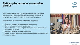 16
Лайфстрім шоппінг та онлайн-
рітейл
Покупки в прямому ефірі дозволяють взаємодіяти в режимі
реального часу всередині брендів, впливових компаній та
покупців, щоб надати їм відчуття залученості у процес.
Використання онлайн-торгівлі дозволяє покупцям:
• Побачити продукт без редагувань та фотошопу
• Навчитися користуватися продуктом
• Порівняти його з іншими продуктами, які вони, можливо, не
розглядали до цього
• Побачити реакцію інших користувачів
• Задати питання та отримати відповідь в режимі реального часу
• Замовити товар
TRENDS
 