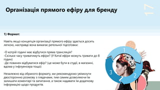 17
2
3
1
1) Формат:
Навіть якщо концепція організації прямого ефіру здається досить
легкою, насправді вона вимагає ретельної підготовки:
-О котрій годині має відбутися пряма трансляція?
-Скільки часу триватимуть ефіри? (У Китаї ефіри можуть тривати до 8
годин)
-Де повинен відбуватися ефір? (це може бути в студії, в магазині,
вдома у інфлуенсера тощо)
Незалежно від обраного формату, ми рекомендуємо увімкнути
двосторонню розмову з глядачами, тим самим дозволяючи їм
залишати коментарі та запитання, а також надавати їм додаткову
інформацію щодо продуктів.
Організація прямого ефіру для бренду
 