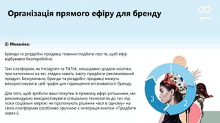 18
2
3
1
2) Механіка:
Бренди та роздрібні продавці повинні подбати про те, щоб ефір
відбувався безперебійно.
Такі платформи, як Instagram та TikTok, нещодавно додали наліпки,
при натисненні на які, глядачі мають змогу придбати рекламований
продукт. Безсумнівно, бренди та роздрібні продавці можуть
використовувати цей трафік для підвищення впізнаваності бренду.
Для того, щоб зробити ваші покупки в прямому ефірі успішними, ми
рекомендуємо використовувати спеціальну технологію до тих пір,
поки соціальні мережі не пропонують рішення «все в одному» на
своїх платформах (особливо зручною є інтеграція кнопки «Придбати
зараз»).
Організація прямого ефіру для бренду
 