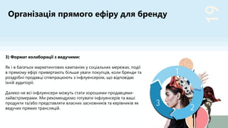 19
2
3
1
3) Формат колаборації з ведучими:
Як і в багатьох маркетингових кампаніях у соціальних мережах, події
в прямому ефірі привертають більше уваги покупців, коли бренди та
роздрібні продавці співпрацюють з інфлуенсером, що відповідає
їхній аудиторії.
Далеко не всі інфлуенсери можуть стати хорошими продавцями-
лайвстрімерами. Ми рекомендуємо готувати інфлуенсерів та ваші
продукти та/або представляти власних засновників та керівників як
ведучих прямих трансляцій.
Організація прямого ефіру для бренду
 