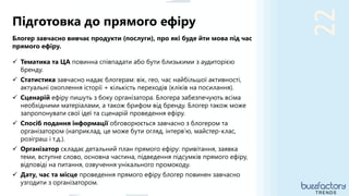 22
Блогер завчасно вивчає продукти (послуги), про які буде йти мова під час
прямого ефіру.
 Тематика та ЦА повинна співпадати або бути близькими з аудиторією
бренду.
 Статистика завчасно надає блогерам: вік, гео, час найбільшої активності,
актуальні охоплення історії + кількість переходів (кліків на посилання).
 Сценарій ефіру пишуть з боку організатора. Блогера забезпечують всіма
необхідними матеріалами, а також брифом від бренду. Блогер також може
запропонувати свої ідеї та сценарій проведення ефіру.
 Спосіб подання інформації обговорюється завчасно з блогером та
організатором (наприклад, це може бути огляд, інтерв’ю, майстер-клас,
розіграш і т.д.).
 Організатор складає детальний план прямого ефіру: привітання, заявка
теми, вступне слово, основна частина, підведення підсумків прямого ефіру,
відповіді на питання, озвучення унікального промокоду.
 Дату, час та місце проведення прямого ефіру блогер повинен завчасно
узгодити з організатором.
Підготовка до прямого ефіру
TRENDS
 
