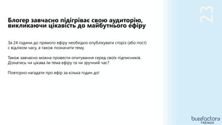 23
Блогер завчасно підігріває свою аудиторію,
викликаючи цікавість до майбутнього ефіру
TRENDS
За 24 години до прямого ефіру необхідно опублікувати сторіз (або пост)
с відліком часу, а також позначити тему.
Також завчасно можна провести опитування серед своїх підписників.
Дізнатись чи цікава їм тема ефіру та чи зручний час?
Повторно нагадати про ефір за кілька годин до!
 