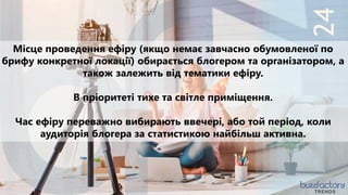 24
TRENDS
Місце проведення ефіру (якщо немає завчасно обумовленої по
брифу конкретної локації) обирається блогером та організатором, а
також залежить від тематики ефіру.
В пріоритеті тихе та світле приміщення.
Час ефіру переважно вибирають ввечері, або той період, коли
аудиторія блогера за статистикою найбільш активна.
 