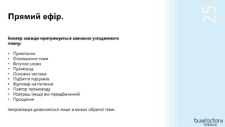 25
Прямий ефір.
TRENDS
Блогер завжди притримується завчасно узгодженого
плану:
• Привітання
• Оголошення теми
• Вступне слово
• Промокод
• Основна частина
• Підбиття підсумків
• Відповіді на питання
• Повтор промокоду
• Розіграш (якщо він передбачений)
• Прощання
Імпровізація дозволяється лише в межах обраної теми.
 
