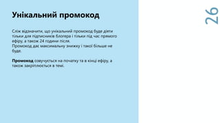 26
Сліж відзначити, що унікальний промокод буде діяти
тільки для підписників блогера і тільки під час прямого
ефіру, а також 24 години після.
Промокод дає максимальну знижку і такої більше не
буде.
Промокод озвучується на початку та в кінці ефіру, а
також закріплюється в темі.
Унікальний промокод
 