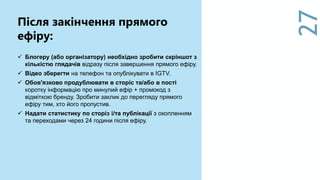 27
Після закінчення прямого
ефіру:
 Блогеру (або організатору) необхідно зробити скріншот з
кількістю глядачів відразу після завершення прямого ефіру.
 Відео зберегти на телефон та опублікувати в IGTV.
 Обов'язково продублювати в сторіс та/або в пості
коротку інформацію про минулий ефір + промокод з
відміткою бренду. Зробити заклик до перегляду прямого
ефіру тим, хто його пропустив.
 Надати статистику по сторіз і/та публікації з охопленням
та переходами через 24 години після ефіру.
 