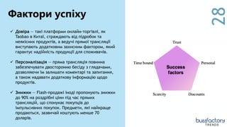28
 Довіра — такі платформи онлайн-торгівлі, як
Taobao в Китаї, страждають від підробок та
неякісних продуктів, а ведучі прямої трансляції
виступають додатковим захисним фактором, який
гарантує надійність продукції для споживачів.
 Персоналізація — пряма трансляція повинна
забезпечувати двосторонню бесіду з глядачами,
дозволяючи їм залишати коментарі та запитання,
а також надавати додаткову інформацію щодо
продуктів.
 Знижки — Flash-продажі іноді пропонують знижки
до 90% на роздрібні ціни під час прямих
трансляцій, що спонукає покупців до
імпульсивних покупок. Предмети, які найкраще
продаються, зазвичай коштують менше 70
доларів.
Фактори успіху
TRENDS
 