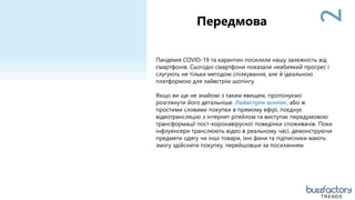 2
Пандемія COVID-19 та карантин посилили нашу залежність від
смартфонів. Сьогодні смартфони показали неабиякий прогрес і
слугують не тільки методом спілкування, але й ідеальною
платформою для лайвстрім шопінгу.
Якщо ви ще не знайомі з таким явищем, пропонуємо
розглянути його детальніше. Лайвстрім шопінг, або ж
простими словами покупки в прямому ефірі, поєднує
відеотрансляцію з інтернет рітейлом та виступає передумовою
трансформації пост-коронавірусної поведінки споживачів. Поки
інфлуенсери транслюють відео в реальному часі, демонструючи
предмети одягу чи інші товари, їхні фани та підписники мають
змогу здійснити покупку, перейшовши за посиланням.
Передмова
2
TRENDS
 